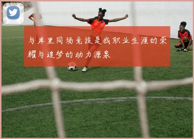与库里同场竞技是我职业生涯的荣耀与追梦的动力源泉