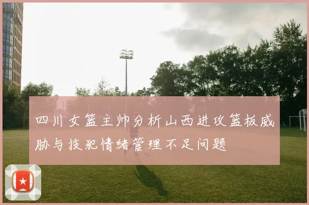 四川女篮主帅分析山西进攻篮板威胁与技犯情绪管理不足问题