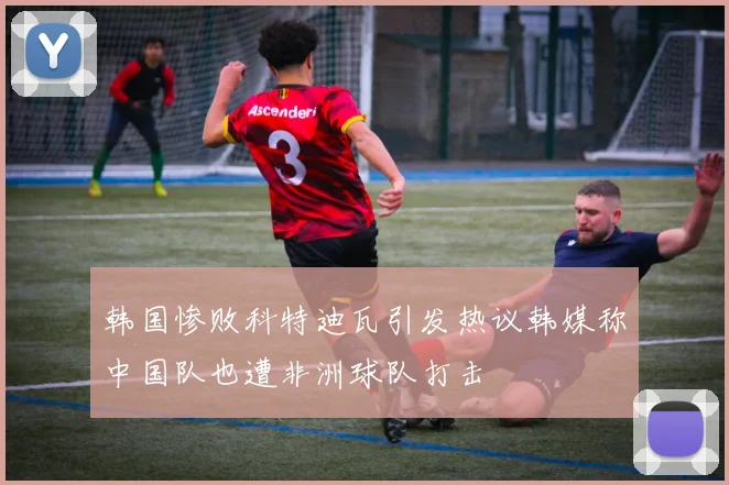 韩国惨败科特迪瓦引发热议韩媒称中国队也遭非洲球队打击