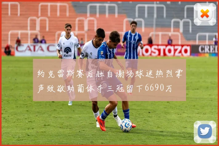 约克雷斯赛后独自谢场球迷热烈掌声致敬助葡体夺三冠留下6690万