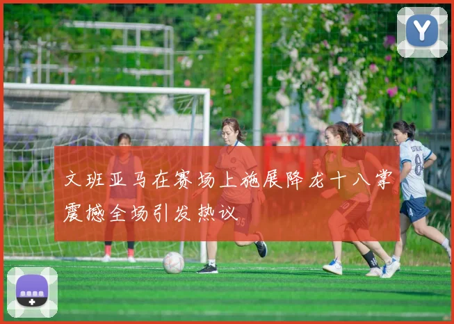文班亚马在赛场上施展降龙十八掌震撼全场引发热议