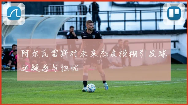 阿尔瓦雷斯对未来态度模糊引发球迷疑惑与担忧
