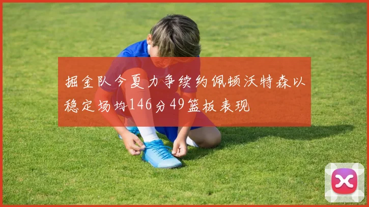 掘金队今夏力争续约佩顿沃特森以稳定场均146分49篮板表现
