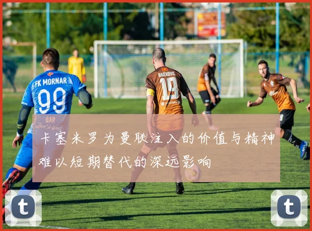 卡塞米罗为曼联注入的价值与精神难以短期替代的深远影响