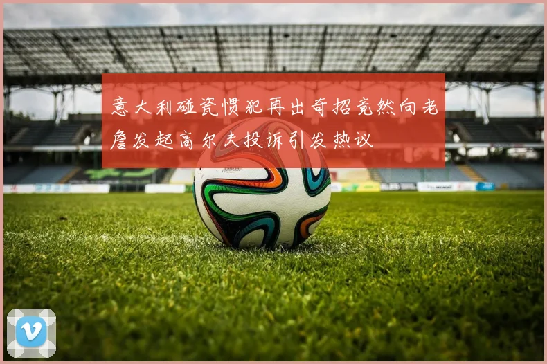 意大利碰瓷惯犯再出奇招竟然向老詹发起高尔夫投诉引发热议