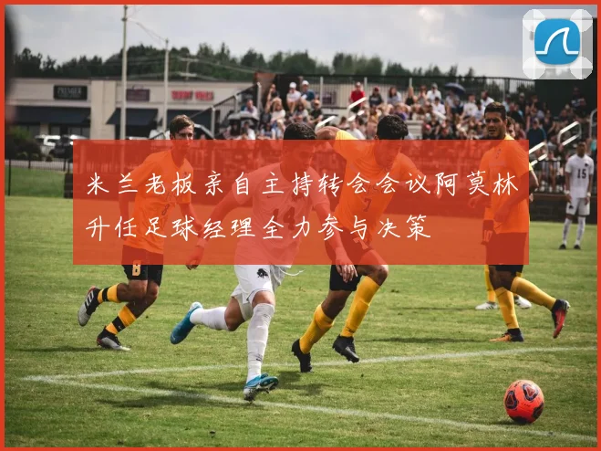米兰老板亲自主持转会会议阿莫林升任足球经理全力参与决策